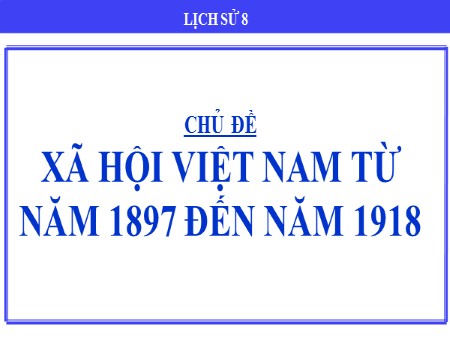 Bài giảng theo chủ đề Lịch sử 8 - Chủ đề: Xã hội Việt Nam từ năm 1897 đến năm 1918