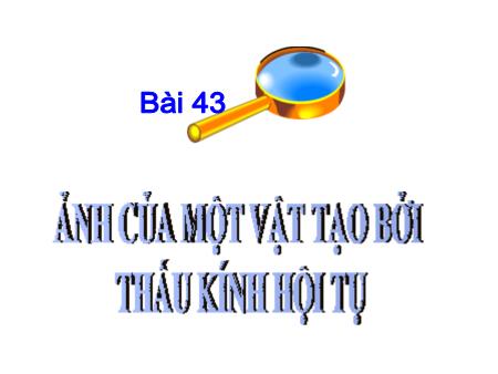 Bài giảng Vật lí 9 - Bài 43: Ảnh của một vật tạo bởi thấu kính hội tụ